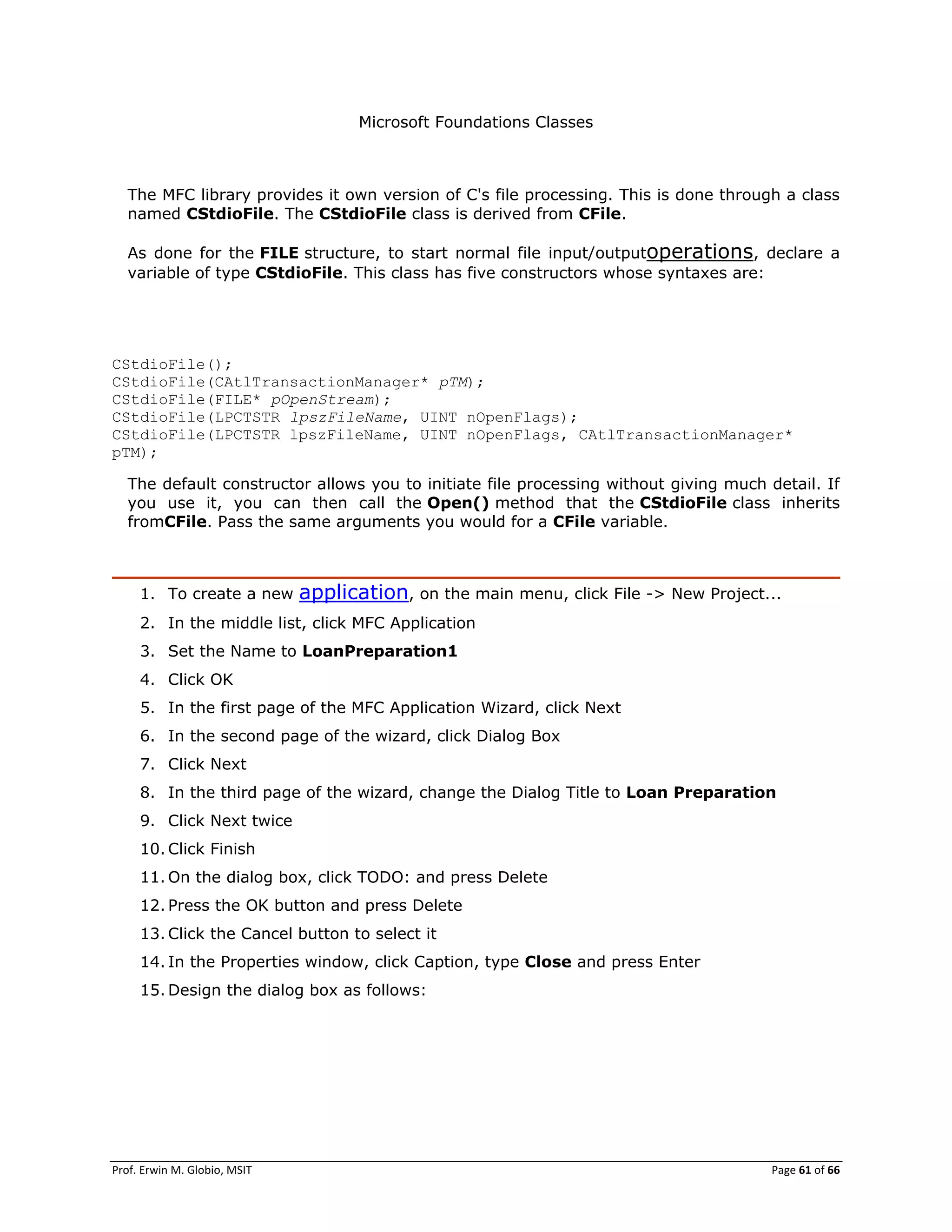 Prof. Erwin M. Globio, MSIT Page 61 of 66
Microsoft Foundations Classes
The MFC library provides it own version of C's file processing. This is done through a class
named CStdioFile. The CStdioFile class is derived from CFile.
As done for the FILE structure, to start normal file input/outputoperations, declare a
variable of type CStdioFile. This class has five constructors whose syntaxes are:
CStdioFile();
CStdioFile(CAtlTransactionManager* pTM);
CStdioFile(FILE* pOpenStream);
CStdioFile(LPCTSTR lpszFileName, UINT nOpenFlags);
CStdioFile(LPCTSTR lpszFileName, UINT nOpenFlags, CAtlTransactionManager*
pTM);
The default constructor allows you to initiate file processing without giving much detail. If
you use it, you can then call the Open() method that the CStdioFile class inherits
fromCFile. Pass the same arguments you would for a CFile variable.
1. To create a new application, on the main menu, click File -> New Project...
2. In the middle list, click MFC Application
3. Set the Name to LoanPreparation1
4. Click OK
5. In the first page of the MFC Application Wizard, click Next
6. In the second page of the wizard, click Dialog Box
7. Click Next
8. In the third page of the wizard, change the Dialog Title to Loan Preparation
9. Click Next twice
10. Click Finish
11. On the dialog box, click TODO: and press Delete
12. Press the OK button and press Delete
13. Click the Cancel button to select it
14. In the Properties window, click Caption, type Close and press Enter
15. Design the dialog box as follows:
 
