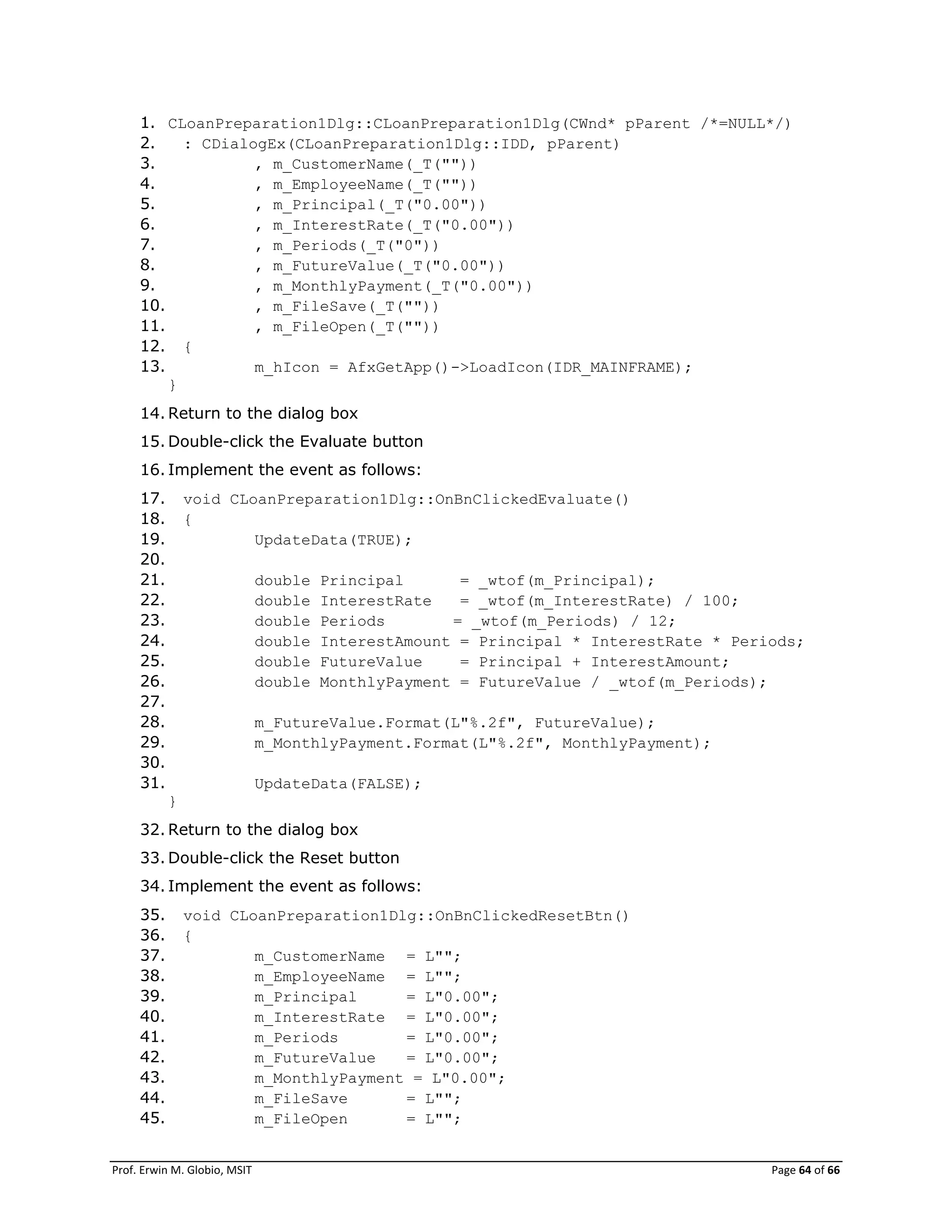 Prof. Erwin M. Globio, MSIT Page 64 of 66
1. CLoanPreparation1Dlg::CLoanPreparation1Dlg(CWnd* pParent /*=NULL*/)
2. : CDialogEx(CLoanPreparation1Dlg::IDD, pParent)
3. , m_CustomerName(_T(""))
4. , m_EmployeeName(_T(""))
5. , m_Principal(_T("0.00"))
6. , m_InterestRate(_T("0.00"))
7. , m_Periods(_T("0"))
8. , m_FutureValue(_T("0.00"))
9. , m_MonthlyPayment(_T("0.00"))
10. , m_FileSave(_T(""))
11. , m_FileOpen(_T(""))
12. {
13. m_hIcon = AfxGetApp()->LoadIcon(IDR_MAINFRAME);
}
14. Return to the dialog box
15. Double-click the Evaluate button
16. Implement the event as follows:
17. void CLoanPreparation1Dlg::OnBnClickedEvaluate()
18. {
19. UpdateData(TRUE);
20.
21. double Principal = _wtof(m_Principal);
22. double InterestRate = _wtof(m_InterestRate) / 100;
23. double Periods = _wtof(m_Periods) / 12;
24. double InterestAmount = Principal * InterestRate * Periods;
25. double FutureValue = Principal + InterestAmount;
26. double MonthlyPayment = FutureValue / _wtof(m_Periods);
27.
28. m_FutureValue.Format(L"%.2f", FutureValue);
29. m_MonthlyPayment.Format(L"%.2f", MonthlyPayment);
30.
31. UpdateData(FALSE);
}
32. Return to the dialog box
33. Double-click the Reset button
34. Implement the event as follows:
35. void CLoanPreparation1Dlg::OnBnClickedResetBtn()
36. {
37. m_CustomerName = L"";
38. m_EmployeeName = L"";
39. m_Principal = L"0.00";
40. m_InterestRate = L"0.00";
41. m_Periods = L"0.00";
42. m_FutureValue = L"0.00";
43. m_MonthlyPayment = L"0.00";
44. m_FileSave = L"";
45. m_FileOpen = L"";
 