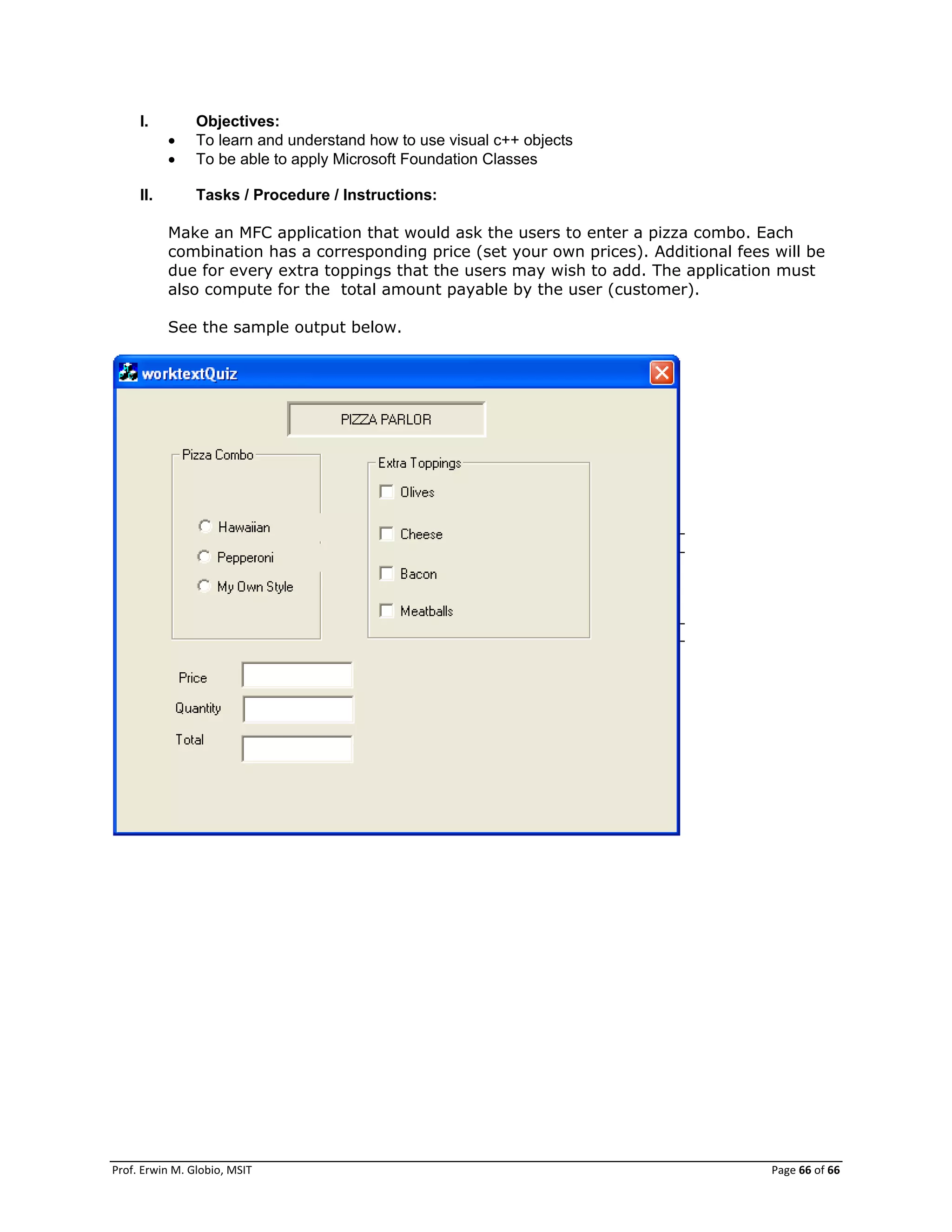 Prof. Erwin M. Globio, MSIT Page 66 of 66
I. Objectives:
 To learn and understand how to use visual c++ objects
 To be able to apply Microsoft Foundation Classes
II. Tasks / Procedure / Instructions:
Make an MFC application that would ask the users to enter a pizza combo. Each
combination has a corresponding price (set your own prices). Additional fees will be
due for every extra toppings that the users may wish to add. The application must
also compute for the total amount payable by the user (customer).
See the sample output below.
 