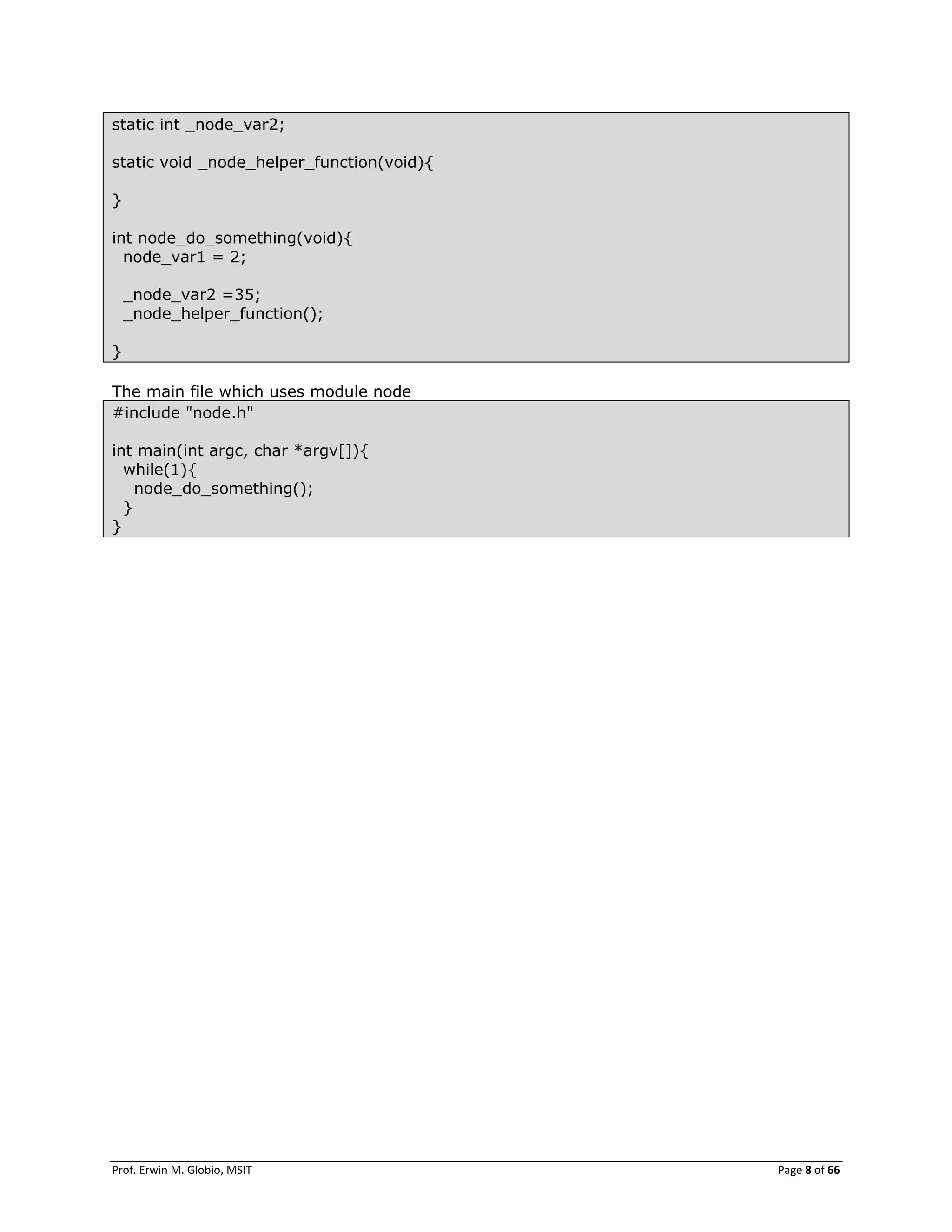 Prof. Erwin M. Globio, MSIT Page 8 of 66
static int _node_var2;
static void _node_helper_function(void){
}
int node_do_something(void){
node_var1 = 2;
_node_var2 =35;
_node_helper_function();
}
The main file which uses module node
#include "node.h"
int main(int argc, char *argv[]){
while(1){
node_do_something();
}
}
 