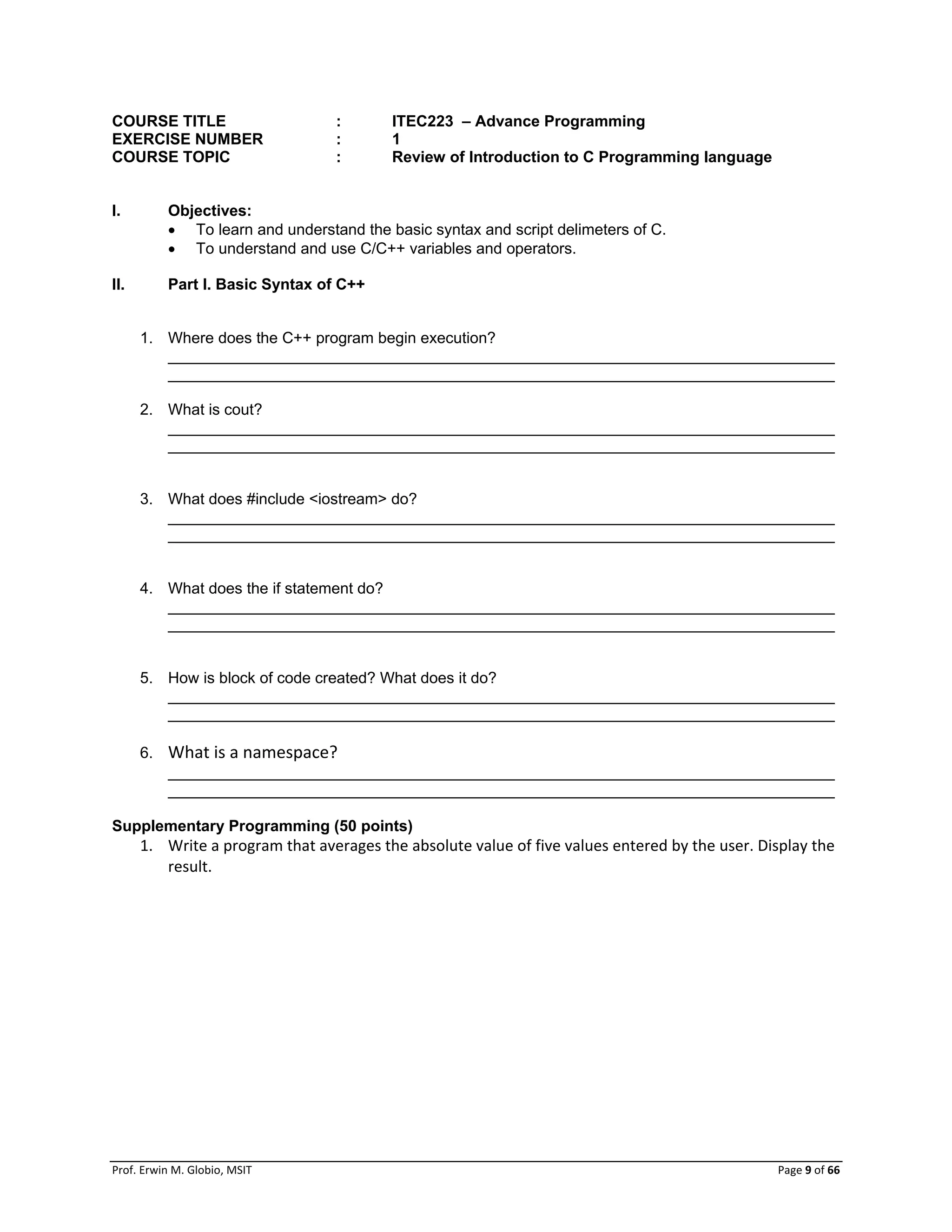 Prof. Erwin M. Globio, MSIT Page 9 of 66
COURSE TITLE : ITEC223 – Advance Programming
EXERCISE NUMBER : 1
COURSE TOPIC : Review of Introduction to C Programming language
I. Objectives:
 To learn and understand the basic syntax and script delimeters of C.
 To understand and use C/C++ variables and operators.
II. Part I. Basic Syntax of C++
1. Where does the C++ program begin execution?
_____________________________________________________________________________
_____________________________________________________________________________
2. What is cout?
_____________________________________________________________________________
_____________________________________________________________________________
3. What does #include <iostream> do?
_____________________________________________________________________________
_____________________________________________________________________________
4. What does the if statement do?
_____________________________________________________________________________
_____________________________________________________________________________
5. How is block of code created? What does it do?
_____________________________________________________________________________
_____________________________________________________________________________
6. What is a namespace?
_____________________________________________________________________________
_____________________________________________________________________________
Supplementary Programming (50 points)
1. Write a program that averages the absolute value of five values entered by the user. Display the
result.
 