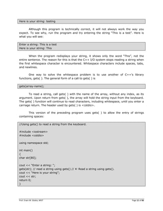 Prof. Erwin M. Globio, MSIT Page 11 of 66
Here is your string: testing
Although this program is technically correct, it will not always work the way you
expect. To see why, run the program and try entering the string ―This is a test‖. Here is
what you will see:
Enter a string: This is a test
Here is your string: This
When the program redisplays your string, it shows only the word ―This‖, not the
entire sentence. The reason for this is that the C++ I/O system stops reading a string when
the first whitespace character is encountered. Whitespace characters include spaces, tabs,
and newlines.
One way to solve the whitespace problem is to use another of C++‘s library
functions, gets( ). The general form of a call to gets( ) is
gets(array-name);
To read a string, call gets( ) with the name of the array, without any index, as its
argument. Upon return from gets( ), the array will hold the string input from the keyboard.
The gets( ) function will continue to read characters, including whitespace, until you enter a
carriage return. The header used by gets( ) is <cstdio>.
This version of the preceding program uses gets( ) to allow the entry of strings
containing spaces:
//Using gets() to read a string from the keyboard.
#include <iostream>
#include <cstdio>
using namespace std;
int main()
{
char str[80];
cout << ―Enter a string: ―;
gets(str); // read a string using gets() //  Read a string using gets().
cout << ―Here is your string‖;
cout << str;
return 0;
}
 
