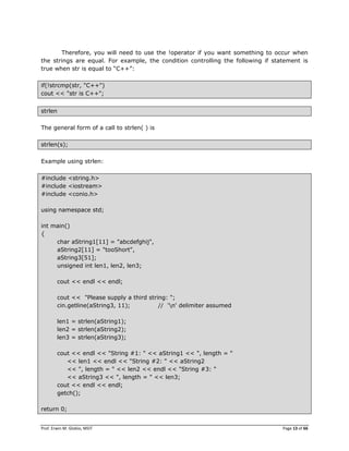 Prof. Erwin M. Globio, MSIT Page 13 of 66
Therefore, you will need to use the !operator if you want something to occur when
the strings are equal. For example, the condition controlling the following if statement is
true when str is equal to ―C++‖:
if(!strcmp(str, "C++")
cout << "str is C++";
strlen
The general form of a call to strlen( ) is
strlen(s);
Example using strlen:
#include <string.h>
#include <iostream>
#include <conio.h>
using namespace std;
int main()
{
char aString1[11] = "abcdefghij",
aString2[11] = "tooShort",
aString3[51];
unsigned int len1, len2, len3;
cout << endl << endl;
cout << "Please supply a third string: ";
cin.getline(aString3, 11); // 'n' delimiter assumed
len1 = strlen(aString1);
len2 = strlen(aString2);
len3 = strlen(aString3);
cout << endl << "String #1: " << aString1 << ", length = "
<< len1 << endl << "String #2: " << aString2
<< ", length = " << len2 << endl << "String #3: "
<< aString3 << ", length = " << len3;
cout << endl << endl;
getch();
return 0;
 