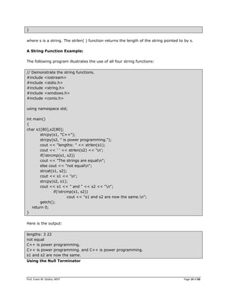 Prof. Erwin M. Globio, MSIT Page 14 of 66
}
where s is a string. The strlen( ) function returns the length of the string pointed to by s.
A String Function Example:
The following program illustrates the use of all four string functions:
// Demonstrate the string functions.
#include <iostream>
#include <stdio.h>
#include <string.h>
#include <windows.h>
#include <conio.h>
using namespace std;
int main()
{
char s1[80],s2[80];
strcpy(s1, "C++");
strcpy(s2, " is power programming.");
cout << "lengths: " << strlen(s1);
cout << ' ' << strlen(s2) << 'n';
if(!strcmp(s1, s2))
cout << "The strings are equaln";
else cout << "not equaln";
strcat(s1, s2);
cout << s1 << 'n';
strcpy(s2, s1);
cout << s1 << " and " << s2 << "n";
if(!strcmp(s1, s2))
cout << "s1 and s2 are now the same.n";
getch();
return 0;
}
Here is the output:
lengths: 3 22
not equal
C++ is power programming.
C++ is power programming. and C++ is power programming.
s1 and s2 are now the same.
Using the Null Terminator
 
