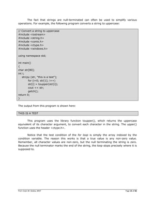 Prof. Erwin M. Globio, MSIT Page 15 of 66
The fact that strings are null-terminated can often be used to simplify various
operations. For example, the following program converts a string to uppercase:
// Convert a string to uppercase
#include <iostream>
#include <string.h>
#include <conio.h>
#include <ctype.h>
#include <windows.h>
using namespace std;
int main()
{
char str[80];
int i;
strcpy (str, "this is a test");
for (i=0; str[1]; i++)
str[i] = toupper(str[i]);
cout << str;
getch();
return 0;
}
The output from this program is shown here:
THIS IS A TEST
This program uses the library function toupper(), which returns the uppercase
equivalent of its character argument, to convert each character in the string. The upper()
function uses the header <ctype.h>.
Notice that the test condition of the for loop is simply the array indexed by the
condition variable. The reason this works is that a true value is any non-zero value.
Remember, all character values are non-zero, but the null terminating the string is zero.
Because the null terminator marks the end of the string, the loop stops precisely where it is
supposed to.
 