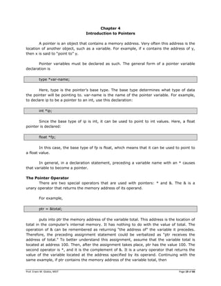 Prof. Erwin M. Globio, MSIT Page 19 of 66
Chapter 4
Introduction to Pointers
A pointer is an object that contains a memory address. Very often this address is the
location of another object, such as a variable. For example, if x contains the address of y,
then x is said to ―point to‖ y.
Pointer variables must be declared as such. The general form of a pointer variable
declaration is
type *var-name;
Here, type is the pointer‘s base type. The base type determines what type of data
the pointer will be pointing to. var-name is the name of the pointer variable. For example,
to declare ip to be a pointer to an int, use this declaration:
int *ip;
Since the base type of ip is int, it can be used to point to int values. Here, a float
pointer is declared:
float *fp;
In this case, the base type of fp is float, which means that it can be used to point to
a float value.
In general, in a declaration statement, preceding a variable name with an * causes
that variable to become a pointer.
The Pointer Operator
There are two special operators that are used with pointers: * and &. The & is a
unary operator that returns the memory address of its operand.
For example,
ptr = &total;
puts into ptr the memory address of the variable total. This address is the location of
total in the computer‘s internal memory. It has nothing to do with the value of total. The
operation of & can be remembered as returning ―the address of‖ the variable it precedes.
Therefore, the preceding assignment statement could be verbalized as ―ptr receives the
address of total.‖ To better understand this assignment, assume that the variable total is
located at address 100. Then, after the assignment takes place, ptr has the value 100. The
second operator is *, and it is the complement of &. It is a unary operator that returns the
value of the variable located at the address specified by its operand. Continuing with the
same example, if ptr contains the memory address of the variable total, then
 