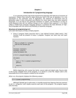 Prof. Erwin M. Globio, MSIT Page 2 of 66
Chapter 1
Introduction to C programming language
C is a general-purpose high-level programming language with features of economy of
expression, modern flow control & data structures, and a rich set of operators. It is not
specialized to any particular area of application, the absence of restrictions and its
generality make it more convenient and effective for many tasks than any other powerful
languages. It is not tied to any particular hardware or system, and therefore it is easy to
write programs that will run without change on any machine that supports C. It is often
called a middle-level computer language because it combines the best elements of high-
level languages with the control and flexibility of assembly language.
Structure of programming in C
Let's start learning by writing a simple program.
 Every C program starts execution form a user defined function called main(). This
function must be present in every C program. Program can have only one main
function.
/*
This is a simple C++ program.
Call this file Sample.cpp.
*/
#include <iostream>
#include <conio.h>
using namespace std;
// A C++ program begins at main().
int main()
{
cout << "C++ is power programming.";
getch();
return 0;
}
Before beginning, let‘s review two terms: source code and object code. Source code
is the human readable form of the program. It is stored in a text file. Object code is the
executable form of the program created by the compiler.
When run, the program displays the following output:
C++ is power programming.
Although Sample.cpp is quite short, it includes several key features that are common
to all C++ programs. Let‘s closely examine each part of the program. The program begins
with the lines.
/*
 