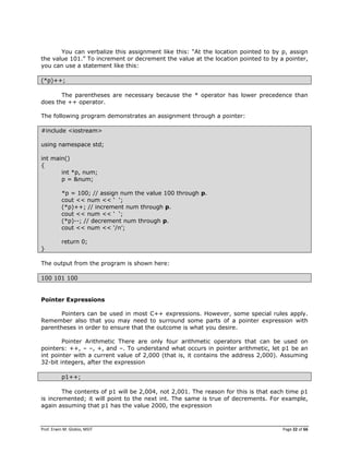Prof. Erwin M. Globio, MSIT Page 22 of 66
You can verbalize this assignment like this: ―At the location pointed to by p, assign
the value 101.‖ To increment or decrement the value at the location pointed to by a pointer,
you can use a statement like this:
(*p)++;
The parentheses are necessary because the * operator has lower precedence than
does the ++ operator.
The following program demonstrates an assignment through a pointer:
#include <iostream>
using namespace std;
int main()
{
int *p, num;
p = &num;
*p = 100; // assign num the value 100 through p.
cout << num << ‗ ‗;
(*p)++; // increment num through p.
cout << num << ‗ ‗;
(*p)--; // decrement num through p.
cout << num << ‗/n‘;
return 0;
}
The output from the program is shown here:
100 101 100
Pointer Expressions
Pointers can be used in most C++ expressions. However, some special rules apply.
Remember also that you may need to surround some parts of a pointer expression with
parentheses in order to ensure that the outcome is what you desire.
Pointer Arithmetic There are only four arithmetic operators that can be used on
pointers: ++, – –, +, and –. To understand what occurs in pointer arithmetic, let p1 be an
int pointer with a current value of 2,000 (that is, it contains the address 2,000). Assuming
32-bit integers, after the expression
p1++;
The contents of p1 will be 2,004, not 2,001. The reason for this is that each time p1
is incremented; it will point to the next int. The same is true of decrements. For example,
again assuming that p1 has the value 2000, the expression
 