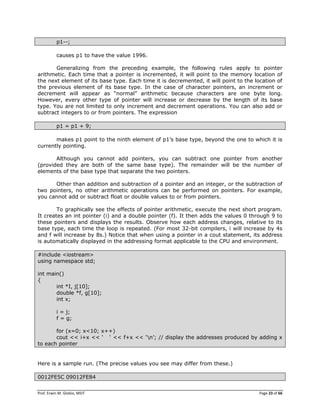 Prof. Erwin M. Globio, MSIT Page 23 of 66
p1--;
causes p1 to have the value 1996.
Generalizing from the preceding example, the following rules apply to pointer
arithmetic. Each time that a pointer is incremented, it will point to the memory location of
the next element of its base type. Each time it is decremented, it will point to the location of
the previous element of its base type. In the case of character pointers, an increment or
decrement will appear as ―normal‖ arithmetic because characters are one byte long.
However, every other type of pointer will increase or decrease by the length of its base
type. You are not limited to only increment and decrement operations. You can also add or
subtract integers to or from pointers. The expression
p1 = p1 + 9;
makes p1 point to the ninth element of p1‘s base type, beyond the one to which it is
currently pointing.
Although you cannot add pointers, you can subtract one pointer from another
(provided they are both of the same base type). The remainder will be the number of
elements of the base type that separate the two pointers.
Other than addition and subtraction of a pointer and an integer, or the subtraction of
two pointers, no other arithmetic operations can be performed on pointers. For example,
you cannot add or subtract float or double values to or from pointers.
To graphically see the effects of pointer arithmetic, execute the next short program.
It creates an int pointer (i) and a double pointer (f). It then adds the values 0 through 9 to
these pointers and displays the results. Observe how each address changes, relative to its
base type, each time the loop is repeated. (For most 32-bit compilers, i will increase by 4s
and f will increase by 8s.) Notice that when using a pointer in a cout statement, its address
is automatically displayed in the addressing format applicable to the CPU and environment.
#include <iostream>
using namespace std;
int main()
{
int *I, j[10];
double *f, g[10];
int x;
i = j;
f = g;
for (x=0; x<10; x++)
cout << i+x << ‗ ‗ << f+x << ‗n‘; // display the addresses produced by adding x
to each pointer
Here is a sample run. (The precise values you see may differ from these.)
0012FE5C 09012FE84
 