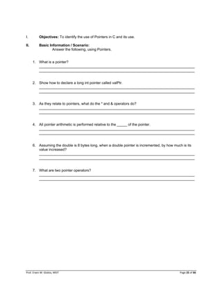Prof. Erwin M. Globio, MSIT Page 25 of 66
I. Objectives: To identify the use of Pointers in C and its use.
II. Basic Information / Scenario:
Answer the following, using Pointers.
1. What is a pointer?
_____________________________________________________________________________
_____________________________________________________________________________
2. Show how to declare a long int pointer called valPtr.
_____________________________________________________________________________
_____________________________________________________________________________
3. As they relate to pointers, what do the * and & operators do?
_____________________________________________________________________________
_____________________________________________________________________________
4. All pointer arithmetic is performed relative to the _____ of the pointer.
_____________________________________________________________________________
_____________________________________________________________________________
6. Assuming the double is 8 bytes long, when a double pointer is incremented, by how much is its
value increased?
_____________________________________________________________________________
_____________________________________________________________________________
7. What are two pointer operators?
_____________________________________________________________________________
_____________________________________________________________________________
 