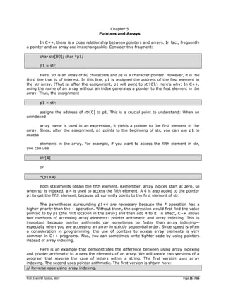 Prof. Erwin M. Globio, MSIT Page 26 of 66
Chapter 5
Pointers and Arrays
In C++, there is a close relationship between pointers and arrays. In fact, frequently
a pointer and an array are interchangeable. Consider this fragment:
char str[80]; char *p1;
p1 = str;
Here, str is an array of 80 characters and p1 is a character pointer. However, it is the
third line that is of interest. In this line, p1 is assigned the address of the first element in
the str array. (That is, after the assignment, p1 will point to str[0].) Here‘s why: In C++,
using the name of an array without an index generates a pointer to the first element in the
array. Thus, the assignment
p1 = str;
assigns the address of str[0] to p1. This is a crucial point to understand: When an
unindexed
array name is used in an expression, it yields a pointer to the first element in the
array. Since, after the assignment, p1 points to the beginning of str, you can use p1 to
access
elements in the array. For example, if you want to access the fifth element in str,
you can use
str[4]
or
*(p1+4)
Both statements obtain the fifth element. Remember, array indices start at zero, so
when str is indexed, a 4 is used to access the fifth element. A 4 is also added to the pointer
p1 to get the fifth element, because p1 currently points to the first element of str.
The parentheses surrounding p1+4 are necessary because the * operation has a
higher priority than the + operation. Without them, the expression would first find the value
pointed to by p1 (the first location in the array) and then add 4 to it. In effect, C++ allows
two methods of accessing array elements: pointer arithmetic and array indexing. This is
important because pointer arithmetic can sometimes be faster than array indexing—
especially when you are accessing an array in strictly sequential order. Since speed is often
a consideration in programming, the use of pointers to access array elements is very
common in C++ programs. Also, you can sometimes write tighter code by using pointers
instead of array indexing.
Here is an example that demonstrates the difference between using array indexing
and pointer arithmetic to access the elements of an array. We will create two versions of a
program that reverse the case of letters within a string. The first version uses array
indexing. The second uses pointer arithmetic. The first version is shown here:
// Reverse case using array indexing.
 
