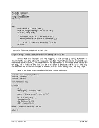 Prof. Erwin M. Globio, MSIT Page 27 of 66
#include <iostream>
#include <ctype.h>
using namespace std;
int main()
{
int i;
char str[80] = "This Is A Test";
cout << "Original string: " << str << "n";
for(i = 0; str[i]; i++)
{
if(isupper(str[i])) str[i] = tolower(str[i]);
else if(islower(str[i])) str[i] = toupper(str[i]);
}
cout << "Inverted-case string: " << str;
return 0;
}
The output from the program is shown here:
Original string: This Is A Test Inverted-case string: tHIS iS a tEST
Notice that the program uses the isupper( ) and islower( ) library functions to
determine the case of a letter. The isupper( ) function returns true when its argument is an
uppercase letter; islower( ) returns true when its argument is a lowercase letter. Inside the
for loop, str is indexed, and the case of each letter is checked and changed. The loop
iterates until the null terminating str is indexed. Since a null is zero (false), the loop stops.
Here is the same program rewritten to use pointer arithmetic:
// Reverse case using array indexing.
#include <iostream>
#include <ctype.h>
using namespace std;
int main()
{
int i;
char str[80]; = ―This Is A Test‖;
cout << ―Original string: ― << str << ―n‖;
for i = 0; str[i]; i++) {
if (iupper(str[i]))
else if (islower(str[i]))
str[i] = toupper(str[i]; }
cout << ―Inverted-case string: ― << str;
return 0;
}
 