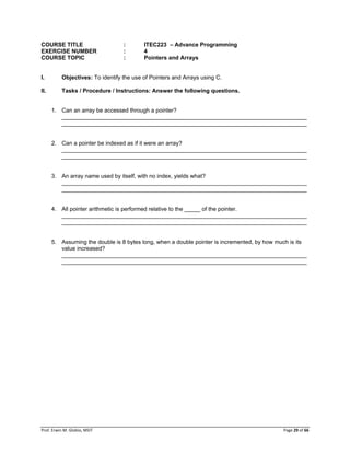 Prof. Erwin M. Globio, MSIT Page 29 of 66
COURSE TITLE : ITEC223 – Advance Programming
EXERCISE NUMBER : 4
COURSE TOPIC : Pointers and Arrays
I. Objectives: To identify the use of Pointers and Arrays using C.
II. Tasks / Procedure / Instructions: Answer the following questions.
1. Can an array be accessed through a pointer?
_____________________________________________________________________________
_____________________________________________________________________________
2. Can a pointer be indexed as if it were an array?
_____________________________________________________________________________
_____________________________________________________________________________
3. An array name used by itself, with no index, yields what?
_____________________________________________________________________________
_____________________________________________________________________________
4. All pointer arithmetic is performed relative to the _____ of the pointer.
_____________________________________________________________________________
_____________________________________________________________________________
5. Assuming the double is 8 bytes long, when a double pointer is incremented, by how much is its
value increased?
_____________________________________________________________________________
_____________________________________________________________________________
 