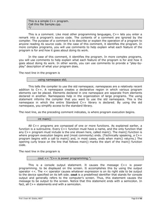 Prof. Erwin M. Globio, MSIT Page 3 of 66
This is a simple C++ program.
Call this file Sample.cpp.
*/
This is a comment. Like most other programming languages, C++ lets you enter a
remark into a program‘s source code. The contents of a comment are ignored by the
compiler. The purpose of a comment is to describe or explain the operation of a program to
anyone reading its source code. In the case of this comment, it identifies the program. In
more complex programs, you will use comments to help explain what each feature of the
program is for and how it goes about doing its work.
In the case of this comment, it identifies the program. In more complex programs,
you will use comments to help explain what each feature of the program is for and how it
goes about doing its work. In other words, you can use comments to provide a ―play-by-
play‖ description of what your program does.
The next line in the program is
using namespace std;
This tells the compiler to use the std namespace; namespaces are a relatively recent
addition to C++. A namespace creates a declarative region in which various program
elements can be placed. Elements declared in one namespace are separate from elements
declared in another. Namespaces help in the organization of large programs. The using
statement informs the compiler that you want to use the std namespace. This is the
namespace in which the entire Standard C++ library is declared. By using the std
namespace, you simplify access to the standard library.
The next line, as the preceding comment indicates, is where program execution begins.
int main()
All C++ programs are composed of one or more functions. As explained earlier, a
function is a subroutine. Every C++ function must have a name, and the only function that
any C++ program must include is the one shown here, called main(). The main() function is
where program execution begins and (most commonly) ends. (Technically speaking, a C++
program begins with a call to main() and, in most cases, ends when main() returns.) The
opening curly brace on the line that follows main() marks the start of the main() function
code.
The next line in the program is
cout << "C++ is power programming.";
This is a console output statement. It causes the message C++ is power
programming. to be displayed on the screen. It accomplishes this by using the output
operator <<. The << operator causes whatever expression is on its right side to be output
to the device specified on its left side. cout is a predefined identifier that stands for console
output and generally refers to the computer‘s screen. Thus, this statement causes the
message to be output to the screen. Notice that this statement ends with a semicolon. In
fact, all C++ statements end with a semicolon.
 