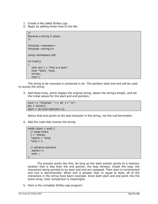 Prof. Erwin M. Globio, MSIT Page 31 of 66
1. Create a file called StrRev.cpp.
2. Begin by adding these lines to the file:
/*
Reverse a string in place.
*/
#include <iostream>
#include <string.h>
using namespace std;
int main()
{
char str[ ] = ―this is a test‖;
char *start, *end;
int len;
char t;
The string to be reversed is contained in str. The pointers start and end will be used
to access the string.
3. Add these lines, which display the original string, obtain the string‘s length, and set
the initial values for the start and end pointers:
cout << ―Original: ― << str << ―n‖;
len = str(str);
start = str;end=&str[len-1];
Notice that end points to the last character in the string, not the null terminator.
4. Add the code that reverse the string:
while (start < end) {
// swap chars
t = *starts;
*starts = *end;
*end = t;
// advance pointers
starts++;
end--;
}
The process works like this. As long as the start pointer points to a memory
location that is less than the end pointer, the loop iterates. Inside the loop, the
characters being pointed to by start and end are swapped. Then start is incremented
and end is decremented. When end is greater than or equal to start, all of the
characters in the string have been reversed. Since both start and end point into the
same array, their comparison is meaningful.
5. Here is the complete StrRev.cpp program:
 