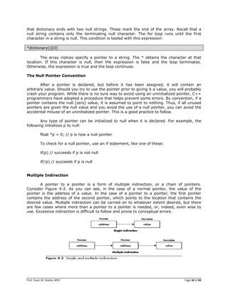 Prof. Erwin M. Globio, MSIT Page 34 of 66
that dictionary ends with two null strings. These mark the end of the array. Recall that a
null string contains only the terminating null character. The for loop runs until the first
character in a string is null. This condition is tested with this expression:
*dictionary[i][0]
The array indices specify a pointer to a string. The * obtains the character at that
location. If this character is null, then the expression is false and the loop terminates.
Otherwise, the expression is true and the loop continues.
The Null Pointer Convention
After a pointer is declared, but before it has been assigned, it will contain an
arbitrary value. Should you try to use the pointer prior to giving it a value, you will probably
crash your program. While there is no sure way to avoid using an uninitialized pointer, C++
programmers have adopted a procedure that helps prevent some errors. By convention, if a
pointer contains the null (zero) value, it is assumed to point to nothing. Thus, if all unused
pointers are given the null value and you avoid the use of a null pointer, you can avoid the
accidental misuse of an uninitialized pointer. This is a good practice to follow.
Any type of pointer can be initialized to null when it is declared. For example, the
following initializes p to null:
float *p = 0; // p is now a null pointer
To check for a null pointer, use an if statement, like one of these:
if(p) // succeeds if p is not null
if(!p) // succeeds if p is null
Multiple Indirection
A pointer to a pointer is a form of multiple indirection, or a chain of pointers.
Consider Figure 4-2. As you can see, in the case of a normal pointer, the value of the
pointer is the address of a value. In the case of a pointer to a pointer, the first pointer
contains the address of the second pointer, which points to the location that contains the
desired value. Multiple indirection can be carried on to whatever extent desired, but there
are few cases where more than a pointer to a pointer is needed, or, indeed, even wise to
use. Excessive indirection is difficult to follow and prone to conceptual errors.
 