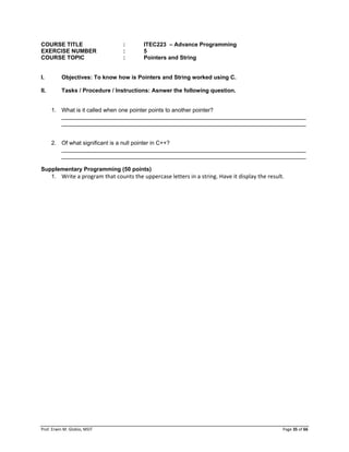Prof. Erwin M. Globio, MSIT Page 35 of 66
COURSE TITLE : ITEC223 – Advance Programming
EXERCISE NUMBER : 5
COURSE TOPIC : Pointers and String
I. Objectives: To know how is Pointers and String worked using C.
II. Tasks / Procedure / Instructions: Asnwer the following question.
1. What is it called when one pointer points to another pointer?
_____________________________________________________________________________
_____________________________________________________________________________
2. Of what significant is a null pointer in C++?
_____________________________________________________________________________
_____________________________________________________________________________
Supplementary Programming (50 points)
1. Write a program that counts the uppercase letters in a string. Have it display the result.
 