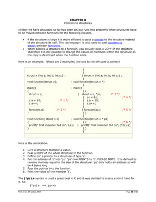 Prof. Erwin M. Globio, MSIT Page 38 of 66
CHAPTER 8
Pointers to structures
All that we have discussed so far has been OK but runs into problems when structures have
to be moved between functions for the following reasons.
 if the structure is large it is more efficient to pass a pointer to the structure instead
of the structure its self. This techniquepri is also used to pass pointers to
arrays between functions.
 When passing a structure to a function, you actually pass a COPY of the structure.
Therefore it is not possible to change the values of members within the structure as
the copy is destroyed when the function ends.
Here is an example. (these are 2 examples, the one to the left uses a pointer)
|
|
struct x {int a; int b; int c;} ; | struct x {int a; int b; int c;} ;
|
void function(struct x); | void function(struct x *);
|
main() | main()
{ | {
struct x z; | struct x z, *pz; /* 3 */
| pz = &z; /* 4 */
z.a = 10; /* 1 */ | z.a = 10;
z.a++; | z.a++;
|
function(z); /* 2 */ | function(pz); /* 5 */
} | }
|
void function( struct x z) | void function(struct x * pz)
{ | { /* 6 */
printf(" first member %d n", z.a); | printf(" first member %d n", (*pz).a);
} | }
|
Here is the annotation.
1. Give a structure member a value.
2. Pass a COPY of the whole structure to the function.
3. Define 'pz' a pointer to a structure of type 'x'.
4. Put the address of 'z' into 'pz'. 'pz' now POINTS to 'z'. PLEASE NOTE. 'z' is defined to
reserve memory equal to the size of the structure. 'pz' only holds an address so will
be 4 bytes long.
5. Pass the pointer into the function.
6. Print the value of the member 'a'.
The (*pz).a syntax is used a great deal in C and it was decided to create a short hand for
it. So:
(*pz).a == pz->a
 