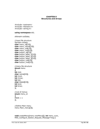 Prof. Erwin M. Globio, MSIT Page 39 of 66
CHAPTER 9
Structures and Arrays
#include <iostream>
#include <fstream.h>
#include <string.h>
using namespace std;
ofstream outData;
//input file structure
ifstream inData;
char menu_id[10];
char menu_name[10];
char menu_col[10];
char menu_row[10];
char button_id[10];
char button_label_1[10];
char button_label_2[10];
char button_label_3[10];
char button_col[10];
char button_row[10];
//menu file structure
struct menu
{
int mid;
char name[20];
int mcol;
int mrow;
int bid;
char blabel[24];
int bcol;
int brow;
};
//List of menus
enum menu_id
{
MAIN = 1
};
//Define Main menu
menu Main_menu[3];
void createMenu(menu newMenu[], int menu_num,
MAS_Configure_Button_Request_Message*msg )
 