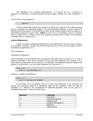 Prof. Erwin M. Globio, MSIT Page 4 of 66
The message ―C++ is power programming.‖ is a string. In C++, a string is a
sequence of characters enclosed between double quotes. Strings are used frequently in
C++.
The next line in the program is
return 0;
This line terminates main() and causes it to return the value 0 to the calling process
(which is typically the operating system). For most operating systems, a return value of 0
signifies that the program is terminating normally. Other values indicate that the program is
terminating because of some error. return is one of C++‘s keywords, and it is used to
return a value from a function. All of your programs should return 0 when they terminate
normally (that is, without error).
Control Statements
Inside a function, execution proceeds from one statement to the next, top to bottom.
It is possible, however, to alter this flow through the use of the various program control
statements supported by C++.
The if Statement:
if(condition) statement;
where condition is an expression that is evaluated to be either true or false. In C++, true is
nonzero and false is zero. If the condition is true, then the statement will execute. If it is
false, then the statement will not execute. For example, the following fragment displays the
phrase 10 is less than 11 on the screen because 10 is less than 11.
if(10 < 11)
cout << "10 is less than 11";
However, consider the following:
if(10 > 11)
cout << "this does not display";
In this case, 10 is not greater than 11, so the cout statement is not executed. Of
course, the operands inside an if statement need not be constants. They can also be
variables. C++ defines a full complement of relational operators that can be used in a
conditional expression. They are shown here:
Operator Meaning
< Less than
<= Less than equal to
> Greater than
>= Greater that equal to
== Equal to
!= Not equal to
 