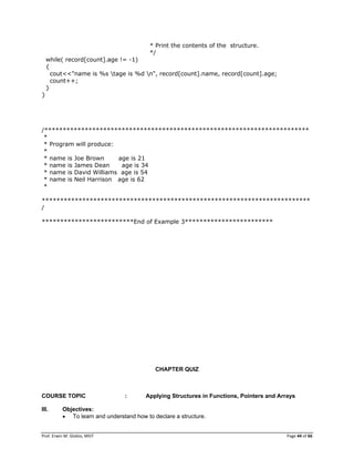 Prof. Erwin M. Globio, MSIT Page 44 of 66
* Print the contents of the structure.
*/
while( record[count].age != -1)
{
cout<<"name is %s tage is %d n", record[count].name, record[count].age;
count++;
}
}
/************************************************************************
*
* Program will produce:
*
* name is Joe Brown age is 21
* name is James Dean age is 34
* name is David Williams age is 54
* name is Neil Harrison age is 62
*
*************************************************************************
/
*************************End of Example 3************************
CHAPTER QUIZ
COURSE TOPIC : Applying Structures in Functions, Pointers and Arrays
III. Objectives:
 To learn and understand how to declare a structure.
 