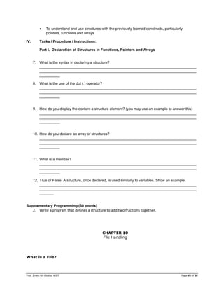 Prof. Erwin M. Globio, MSIT Page 45 of 66
 To understand and use structures with the previously learned constructs, particularly
pointers, functions and arrays
IV. Tasks / Procedure / Instructions:
Part I. Declaration of Structures in Functions, Pointers and Arrays
7. What is the syntax in declaring a structure?
_____________________________________________________________________________
_____________________________________________________________________________
__________
8. What is the use of the dot (.) operator?
_____________________________________________________________________________
_____________________________________________________________________________
__________
9. How do you display the content a structure element? (you may use an example to answer this)
_____________________________________________________________________________
_____________________________________________________________________________
__________
10. How do you declare an array of structures?
_____________________________________________________________________________
_____________________________________________________________________________
__________
11. What is a member?
_____________________________________________________________________________
_____________________________________________________________________________
__________
12. True or False. A structure, once declared, is used similarly to variables. Show an example.
_____________________________________________________________________________
_____________________________________________________________________________
_______
Supplementary Programming (50 points)
2. Write a program that defines a structure to add two fractions together.
CHAPTER 10
File Handling
What is a File?
 