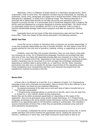 Prof. Erwin M. Globio, MSIT Page 46 of 66
Abstractly, a file is a collection of bytes stored on a secondary storage device, which
is generally a disk of some kind. The collection of bytes may be interpreted, for example, as
characters, words, lines, paragraphs and pages from a textual document; fields and records
belonging to a database; or pixels from a graphical image. The meaning attached to a
particular file is determined entirely by the data structures and operations used by a
program to process the file. It is conceivable (and it sometimes happens) that a graphics file
will be read and displayed by a program designed to process textual data. The result is that
no meaningful output occurs (probably) and this is to be expected. A file is simply a
machine decipherable storage media where programs and data are stored for machine
usage.
Essentially there are two kinds of files that programmers deal with text files and
binary files. These two classes of files will be discussed in the following sections.
ASCII Text files
A text file can be a stream of characters that a computer can process sequentially. It
is not only processed sequentially but only in forward direction. For this reason a text file is
usually opened for only one kind of operation (reading, writing, or appending) at any given
time.
Similarly, since text files only process characters, they can only read or write data
one character at a time. (In C Programming Language, Functions are provided that deal
with lines of text, but these still essentially process data one character at a time.) A text
stream in C is a special kind of file. Depending on the requirements of the operating system,
newline characters may be converted to or from carriage-return/linefeed combinations
depending on whether data is being written to, or read from, the file. Other character
conversions may also occur to satisfy the storage requirements of the operating system.
These translations occur transparently and they occur because the programmer has
signalled the intention to process a text file.
Binary files
A binary file is no different to a text file. It is a collection of bytes. In C Programming
Language a byte and a character are equivalent. Hence a binary file is also referred to as a
character stream, but there are two essential differences.
1. No special processing of the data occurs and each byte of data is transferred to or
from the disk unprocessed.
2. C Programming Language places no constructs on the file, and it may be read from,
or written to, in any manner chosen by the programmer.
Binary files can be either processed sequentially or, depending on the needs of the
application, they can be processed using random access techniques. In C Programming
Language, processing a file using random access techniques involves moving the current file
position to an appropriate place in the file before reading or writing data. This indicates a
second characteristic of binary files is that they are generally processed using read and
write operations simultaneously.
For example, a database file will be created and processed as a binary file. A record
update operation will involve locating the appropriate record, reading the record into
memory, modifying it in some way, and finally writing the record back to disk at its
 