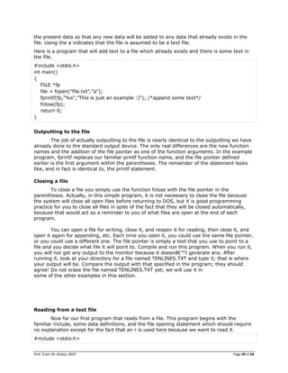 Prof. Erwin M. Globio, MSIT Page 49 of 66
the present data so that any new data will be added to any data that already exists in the
file. Using the a indicates that the file is assumed to be a text file.
Here is a program that will add text to a file which already exists and there is some text in
the file.
#include <stdio.h>
int main()
{
FILE *fp
file = fopen("file.txt","a");
fprintf(fp,"%s","This is just an example :)"); /*append some text*/
fclose(fp);
return 0;
}
Outputting to the file
The job of actually outputting to the file is nearly identical to the outputting we have
already done to the standard output device. The only real differences are the new function
names and the addition of the file pointer as one of the function arguments. In the example
program, fprintf replaces our familiar printf function name, and the file pointer defined
earlier is the first argument within the parentheses. The remainder of the statement looks
like, and in fact is identical to, the printf statement.
Closing a file
To close a file you simply use the function fclose with the file pointer in the
parentheses. Actually, in this simple program, it is not necessary to close the file because
the system will close all open files before returning to DOS, but it is good programming
practice for you to close all files in spite of the fact that they will be closed automatically,
because that would act as a reminder to you of what files are open at the end of each
program.
You can open a file for writing, close it, and reopen it for reading, then close it, and
open it again for appending, etc. Each time you open it, you could use the same file pointer,
or you could use a different one. The file pointer is simply a tool that you use to point to a
file and you decide what file it will point to. Compile and run this program. When you run it,
you will not get any output to the monitor because it doesnâ€™t generate any. After
running it, look at your directory for a file named TENLINES.TXT and type it; that is where
your output will be. Compare the output with that specified in the program; they should
agree! Do not erase the file named TENLINES.TXT yet; we will use it in
some of the other examples in this section.
Reading from a text file
Now for our first program that reads from a file. This program begins with the
familiar include, some data definitions, and the file opening statement which should require
no explanation except for the fact that an r is used here because we want to read it.
#include <stdio.h>
 