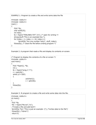 Prof. Erwin M. Globio, MSIT Page 51 of 66
EXAMPLE 1: Program to create a file and write some data the file
#include <stdio.h>
#include <stdio.h>
main( )
{
FILE *fp;
char stuff[25];
int index;
fp = fopen("TENLINES.TXT","w"); /* open for writing */
strcpy(stuff,"This is an example line.");
for (index = 1; index <= 10; index++)
fprintf(fp,"%s Line number %dn", stuff, index);
fclose(fp); /* close the file before ending program */
}
Example 2. A program that reads a file and display its contents on screen.
/* Program to display the contents of a file on screen */
#include <stdio.h>
void main()
{
FILE *fopen(), *fp;
int c;
fp = fopen("prog.c","r");
c = getc(fp) ;
while (c!= EOF)
{
putchar(c);
c = getc(fp);
}
fclose(fp);
}
Example 3: A program to create a file and write some data into the file.
#include <stdio.h>
int main()
{
FILE *fp;
file = fopen("file.txt","w");
/*Create a file and add text*/
fprintf(fp,"%s","This is just an example :)"); /*writes data to the file*/
fclose(fp); /*done!*/
return 0;
 