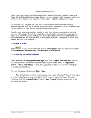 Prof. Erwin M. Globio, MSIT Page 54 of 66
Introduction to Visual C++
Visual C++ comes within Microsoft Visual Studio. Visual Studio also contains Visual Basic,
Visual C#, and Visual J#. Using Visual Studio, you can mix and match languages within one
"solution". We will, however, focus on developing C++ code throughout these labs.
For your first C++ program, you will build a console mode application that displays a
greeting message. This (i.e. a console mode application) is the kind of VC++ programs that
you will build for all your lab and class exercises/assignments.
Console mode programs are often simpler to build than Windows applications, and this
example will take you through the steps of creating, building and executing a program in
Visual C++. We first assume that you use the built-in code editor in Visual Studio to edit
your code; then we will show you how to build and run your C++ programs that you have
created with any external editors.
1.1.1 How to start
Press on your window desktop, choose All Programs from the popup menu, then
choose Microsoft Visual Studio , and Microsoft Visual Studio
1.1.2 Starting Your First Program
Select Visual C++ Development Settings, then click on Start Visual Studio. Note: If
you want to choose another environment later, click on Tools menu -> Import and
Export ->Reset all Settings ->Next, then you can pick either save current settings or
overwrite current settings.
The next thing you will see is the Start Page.
To get started on your first program, you must create a "project" that will keep track
of all the parts of your program, including the C++ source code, the header files, etc.
Therefore, click the "Create Project" link. A "New Project" dialogue box similar to the
one below will appear.
 