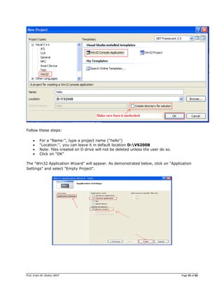 Prof. Erwin M. Globio, MSIT Page 55 of 66
Follow these steps:
 For a "Name:", type a project name ("hello")
 "Location:", you can leave it in default location D:VS2008
 Note: files created on D drive will not be deleted unless the user do so.
 Click on "OK"
The "Win32 Application Wizard" will appear. As demonstrated below, click on "Application
Settings" and select "Empty Project".
 