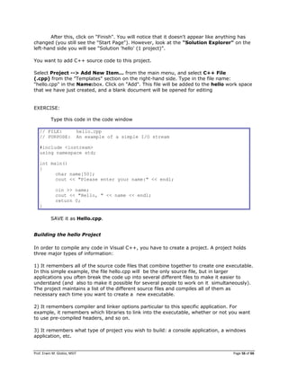 Prof. Erwin M. Globio, MSIT Page 56 of 66
After this, click on "Finish". You will notice that it doesn't appear like anything has
changed (you still see the "Start Page"). However, look at the "Solution Explorer" on the
left-hand side you will see "Solution 'hello' (1 project)".
You want to add C++ source code to this project.
Select Project --> Add New Item... from the main menu, and select C++ File
(.cpp) from the "Templates" section on the right-hand side. Type in the file name:
"hello.cpp" in the Name:box. Click on "Add". This file will be added to the hello work space
that we have just created, and a blank document will be opened for editing
EXERCISE:
Type this code in the code window
// FILE: hello.cpp
// PURPOSE: An example of a simple I/O stream
#include <iostream>
using namespace std;
int main()
{
char name[50];
cout << "Please enter your name:" << endl;
cin >> name;
cout << "Hello, " << name << endl;
return 0;
}
SAVE it as Hello.cpp.
Building the hello Project
In order to compile any code in Visual C++, you have to create a project. A project holds
three major types of information:
1) It remembers all of the source code files that combine together to create one executable.
In this simple example, the file hello.cpp will be the only source file, but in larger
applications you often break the code up into several different files to make it easier to
understand (and also to make it possible for several people to work on it simultaneously).
The project maintains a list of the different source files and compiles all of them as
necessary each time you want to create a new executable.
2) It remembers compiler and linker options particular to this specific application. For
example, it remembers which libraries to link into the executable, whether or not you want
to use pre-compiled headers, and so on.
3) It remembers what type of project you wish to build: a console application, a windows
application, etc.
 