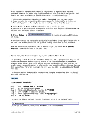 Prof. Erwin M. Globio, MSIT Page 57 of 66
If you are familiar with makefiles, then it is easy to think of a project as a machine-
generated makefile that has a very easy-to-understand user interface to manipulate it. For
now we will create a very simple project file and use it to compile hello.cpp.
1. Compile the hello project by selecting Build --> Compile from the main menu.
It simply compiles the source file and forms the object file (hello.obj) for it. It does not
perform a link, so it is useful only for quickly compiling a file to check for errors.
2. Select Build --> Build hello from the menu bar to link the program.
It compiles all of the source files in the project that have been modified since the last build,
and then links them to create an executable.
3. Choose Debug --> to run the program. A DOS window
will popup.
If errors or warnings are displayed in the Build status window, there is probably an error in
the source file. Check your source file again for missing semicolons, quotes, or braces.
Now, we will continue using Visual C++ in another project, so select File --> Close
Solution. This will return you to the Start Page.
How to compile, link and execute a program with multiple files?
The preceding section showed the procedure for creating a C++ program with only one file
component: hello.cpp, and we used the built-in VC++ source code editor to edit the file.
However, when you are working on a large program, you would break your program into
smaller, more manageable parts. In other words, your project would contain more than one
C++ source files. Moreover, you might not have used the VC++ source code editor to edit
your files.
The following section demonstrates how to create, compile, and execute a VC++ project
with more than one file.
Exercise:
1.2.1 Creating the project
Step 1. Select File --> New --> Project....
Step 2. Set the project name to lab1.
Step 3. Pick a project location, for example D:VS2008
Step 4. Click on "OK" to create the project.
Step 5. Under "Application Settings", select "Empty project".
Step 6. Click on "Finish".
You have now created a project that has information stored in the following folder:
D:VS2008lab1
You can get to this folder through the "Workarea" icon on the desktop.
 