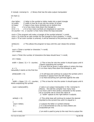 Prof. Erwin M. Globio, MSIT Page 59 of 66
# include <iomanip.h> // library that has the setw output manipulator
int main ()
{
char letter; // letter is the symbol or letter made into a giant triangle
int width; // width is how far to go into the center of screen
int base; // base is how many symbols are on bottom line
int a; // a is how many lines down the triangle is
int b = 1; // b is how many symbols are displayed on each line
int counter = 0; // counter is how many times the loop executed
cout<<"This program will make a triangle of the symbol entered."<<endl;
cout<<"It must be an odd number for the triangle to form properly."<<endl;
cout<<"If an even number is entered, it will be lowered to the previous odd."<<endl;
while(cin) // This allows the program to loop until the user closes the window
{
cout<<"Enter a symbol or character."<<endl;
cin>>letter;
cout<<"Enter the number of characters the base should have."<<endl;
cin>>base;
width = (base / 2) + 5 - counter; // This is how far into the center it should space until it
//starts outputting the symbol
// It must first be given a value before it enters the loop
a = 1; // a is how many lines down the triangle is, and
natuarally it starts on the first line
while(width > 5) // It will loop and continue to output the symbol until it
//reaches 5 spaces from the left margin...
// so that everything isn't jammed against the side
{
width = (base / 2) + 5 - counter; // This is how far into the center it should space until it
starts outputting the symbol
cout<<setw(width); // setw is an output manipulator in the <iomanip.h>
//library. this tell the compiler how many lines
// to move until it first sends a character to the screen.
//It is currently set to move the value of
// "width" spaces to the right before it outputs.
while(b > 0) // This while loop will continue to output the desired
//symbol to the current line until it is equal to 1
{
cout<<letter; // outputs the letter or symbol entered
b--; // b is decremented so only so many letters are
//outputted per line
}
cout<<endl; // an endl is used to jump to the next line to output the
 