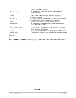 Prof. Erwin M. Globio, MSIT Page 60 of 66
//next part of the triangle
b = (a * 2) - 1; // the number of symbols per line is found using
//this equation
width--; // the width is decremented so that everything is
// spaced properly
b = b + 2; // b is given 2 more symbols because it is on the next line
//, and every line has 2 more than the previous
a++; // this is how many lines into the triangle it is
counter++; // the counter is used to ensure proper spacing done
// by the width variable
}
cout<<endl<<endl; // endl is used to add some space between each time
//the program is executed
b = 1; // b is returned to 1 because the program started over
counter = 0; // counter is returned to 0 because the program started
}
return 0;
}
*********************End of Example ************************************
CHAPTER 12
 