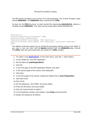 Prof. Erwin M. Globio, MSIT Page 61 of 66
Microsoft Foundations Classes
The MFC library provides it own version of C's file processing. This is done through a class
named CStdioFile. The CStdioFile class is derived from CFile.
As done for the FILE structure, to start normal file input/outputoperations, declare a
variable of type CStdioFile. This class has five constructors whose syntaxes are:
CStdioFile();
CStdioFile(CAtlTransactionManager* pTM);
CStdioFile(FILE* pOpenStream);
CStdioFile(LPCTSTR lpszFileName, UINT nOpenFlags);
CStdioFile(LPCTSTR lpszFileName, UINT nOpenFlags, CAtlTransactionManager*
pTM);
The default constructor allows you to initiate file processing without giving much detail. If
you use it, you can then call the Open() method that the CStdioFile class inherits
fromCFile. Pass the same arguments you would for a CFile variable.
1. To create a new application, on the main menu, click File -> New Project...
2. In the middle list, click MFC Application
3. Set the Name to LoanPreparation1
4. Click OK
5. In the first page of the MFC Application Wizard, click Next
6. In the second page of the wizard, click Dialog Box
7. Click Next
8. In the third page of the wizard, change the Dialog Title to Loan Preparation
9. Click Next twice
10. Click Finish
11. On the dialog box, click TODO: and press Delete
12. Press the OK button and press Delete
13. Click the Cancel button to select it
14. In the Properties window, click Caption, type Close and press Enter
15. Design the dialog box as follows:
 