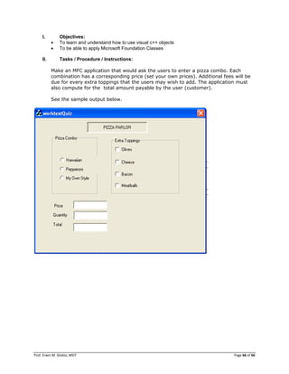 Prof. Erwin M. Globio, MSIT Page 66 of 66
I. Objectives:
 To learn and understand how to use visual c++ objects
 To be able to apply Microsoft Foundation Classes
II. Tasks / Procedure / Instructions:
Make an MFC application that would ask the users to enter a pizza combo. Each
combination has a corresponding price (set your own prices). Additional fees will be
due for every extra toppings that the users may wish to add. The application must
also compute for the total amount payable by the user (customer).
See the sample output below.
 