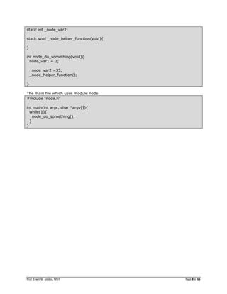 Prof. Erwin M. Globio, MSIT Page 8 of 66
static int _node_var2;
static void _node_helper_function(void){
}
int node_do_something(void){
node_var1 = 2;
_node_var2 =35;
_node_helper_function();
}
The main file which uses module node
#include "node.h"
int main(int argc, char *argv[]){
while(1){
node_do_something();
}
}
 