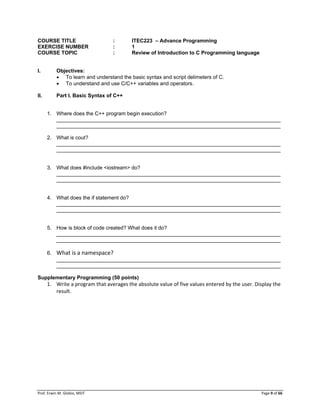 Prof. Erwin M. Globio, MSIT Page 9 of 66
COURSE TITLE : ITEC223 – Advance Programming
EXERCISE NUMBER : 1
COURSE TOPIC : Review of Introduction to C Programming language
I. Objectives:
 To learn and understand the basic syntax and script delimeters of C.
 To understand and use C/C++ variables and operators.
II. Part I. Basic Syntax of C++
1. Where does the C++ program begin execution?
_____________________________________________________________________________
_____________________________________________________________________________
2. What is cout?
_____________________________________________________________________________
_____________________________________________________________________________
3. What does #include <iostream> do?
_____________________________________________________________________________
_____________________________________________________________________________
4. What does the if statement do?
_____________________________________________________________________________
_____________________________________________________________________________
5. How is block of code created? What does it do?
_____________________________________________________________________________
_____________________________________________________________________________
6. What is a namespace?
_____________________________________________________________________________
_____________________________________________________________________________
Supplementary Programming (50 points)
1. Write a program that averages the absolute value of five values entered by the user. Display the
result.
 