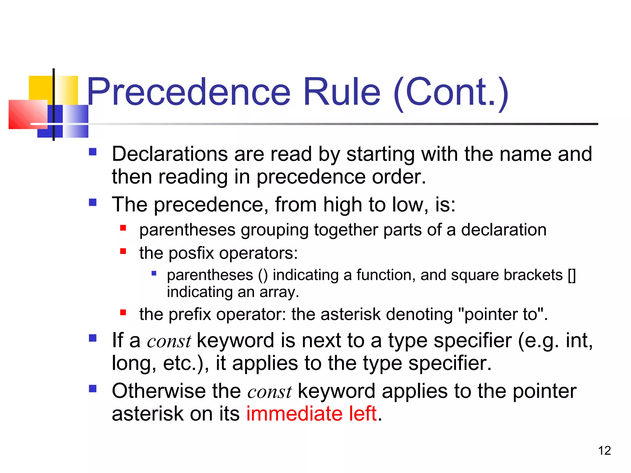 12
Precedence Rule (Cont.)
 Declarations are read by starting with the name and
then reading in precedence order.
 The precedence, from high to low, is:
 parentheses grouping together parts of a declaration
 the posfix operators:

parentheses () indicating a function, and square brackets []
indicating an array.
 the prefix operator: the asterisk denoting "pointer to".
 If a const keyword is next to a type specifier (e.g. int,
long, etc.), it applies to the type specifier.
 Otherwise the const keyword applies to the pointer
asterisk on its immediate left.
 