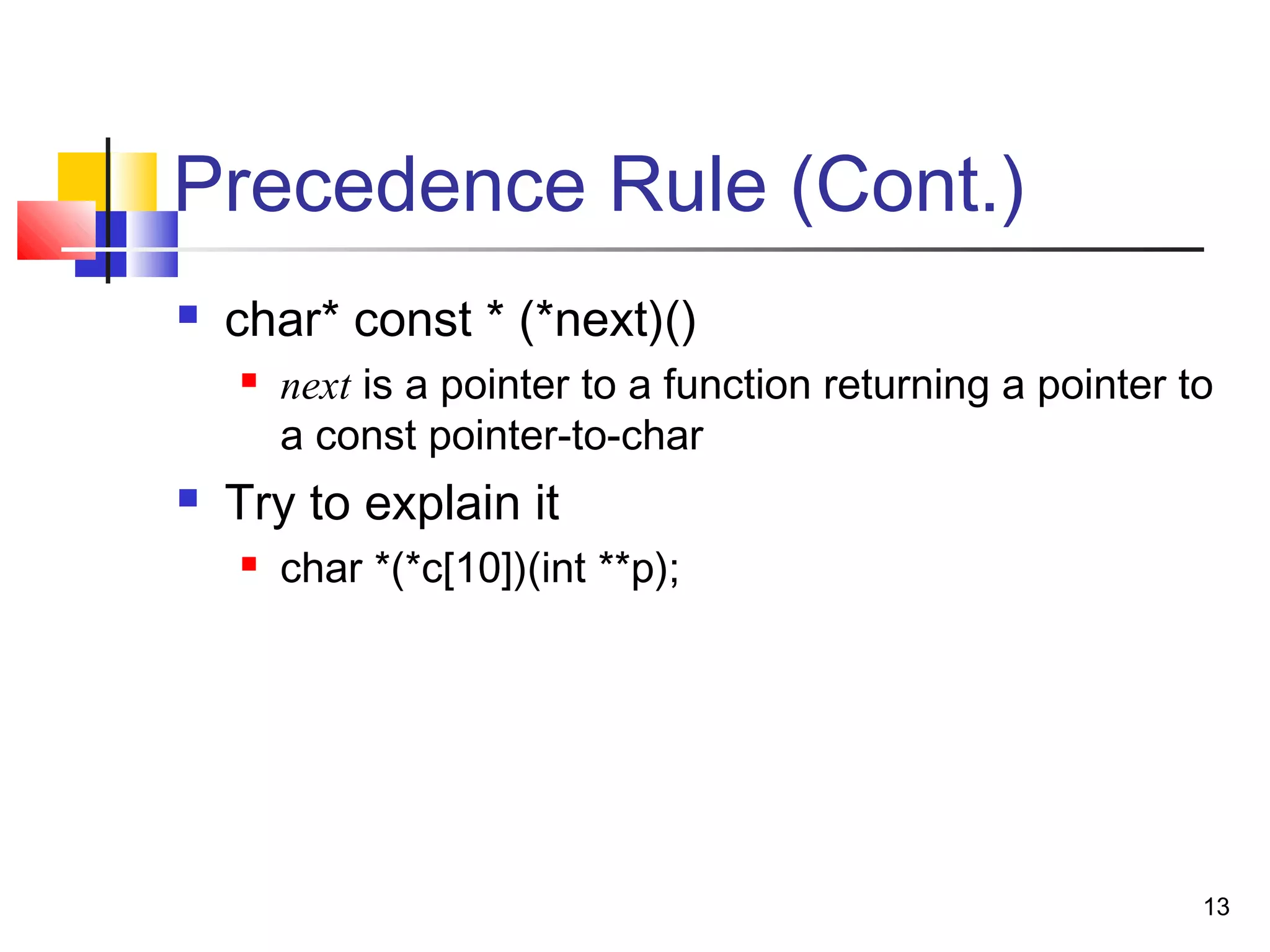 13
Precedence Rule (Cont.)
 char* const * (*next)()
 next is a pointer to a function returning a pointer to
a const pointer-to-char
 Try to explain it
 char *(*c[10])(int **p);
 