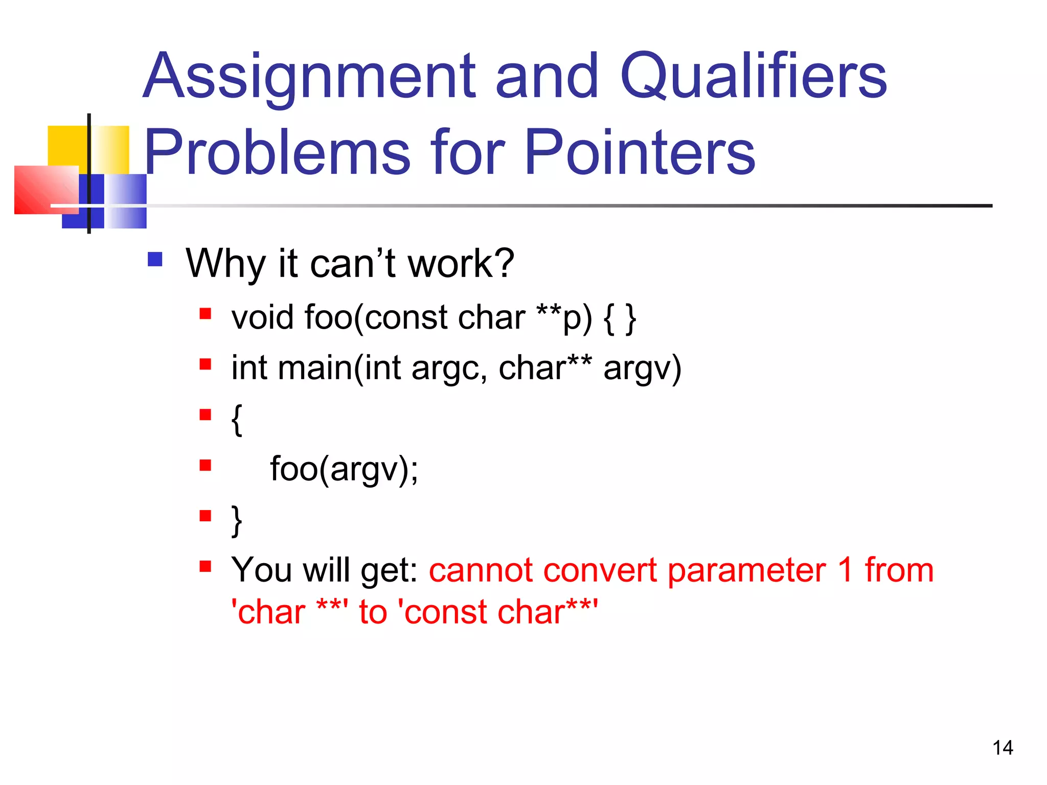 14
Assignment and Qualifiers
Problems for Pointers
 Why it can’t work?
 void foo(const char **p) { }
 int main(int argc, char** argv)
 {
 foo(argv);
 }
 You will get: cannot convert parameter 1 from
'char **' to 'const char**'
 