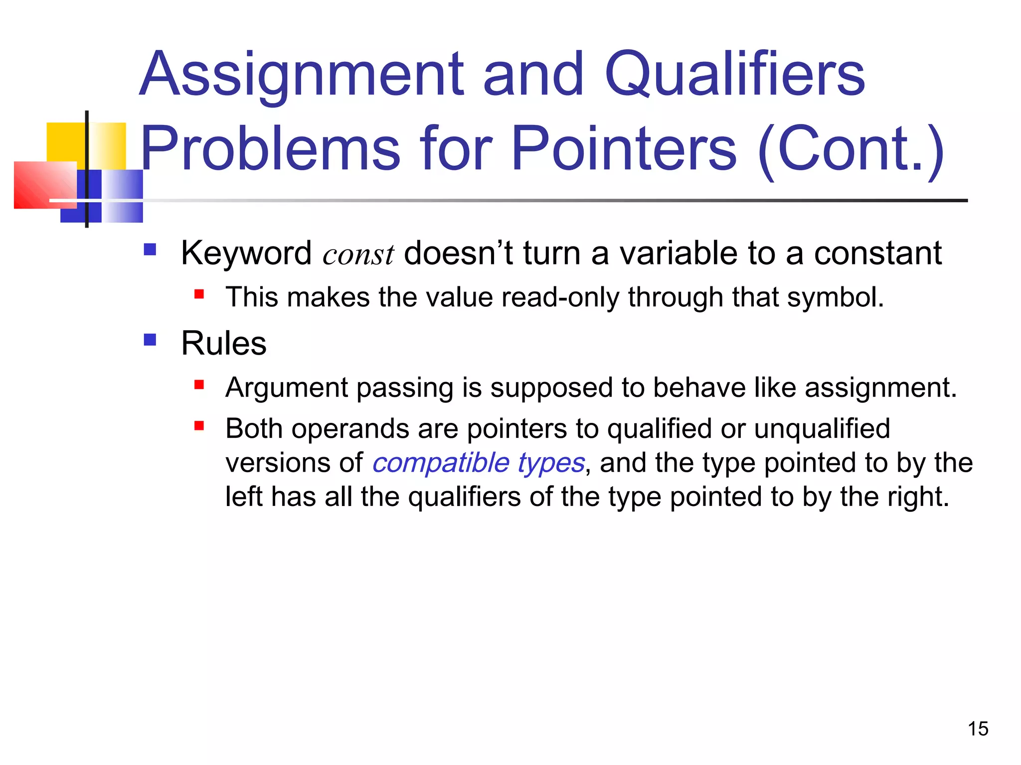 15
Assignment and Qualifiers
Problems for Pointers (Cont.)
 Keyword const doesn’t turn a variable to a constant
 This makes the value read-only through that symbol.
 Rules
 Argument passing is supposed to behave like assignment.
 Both operands are pointers to qualified or unqualified
versions of compatible types, and the type pointed to by the
left has all the qualifiers of the type pointed to by the right.
 