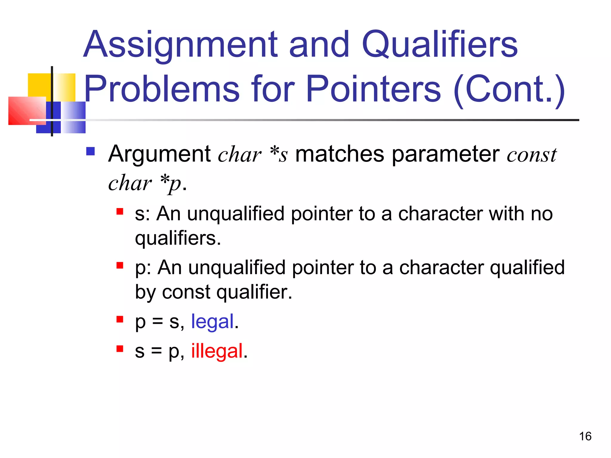 16
Assignment and Qualifiers
Problems for Pointers (Cont.)
 Argument char *s matches parameter const
char *p.
 s: An unqualified pointer to a character with no
qualifiers.
 p: An unqualified pointer to a character qualified
by const qualifier.
 p = s, legal.
 s = p, illegal.
 