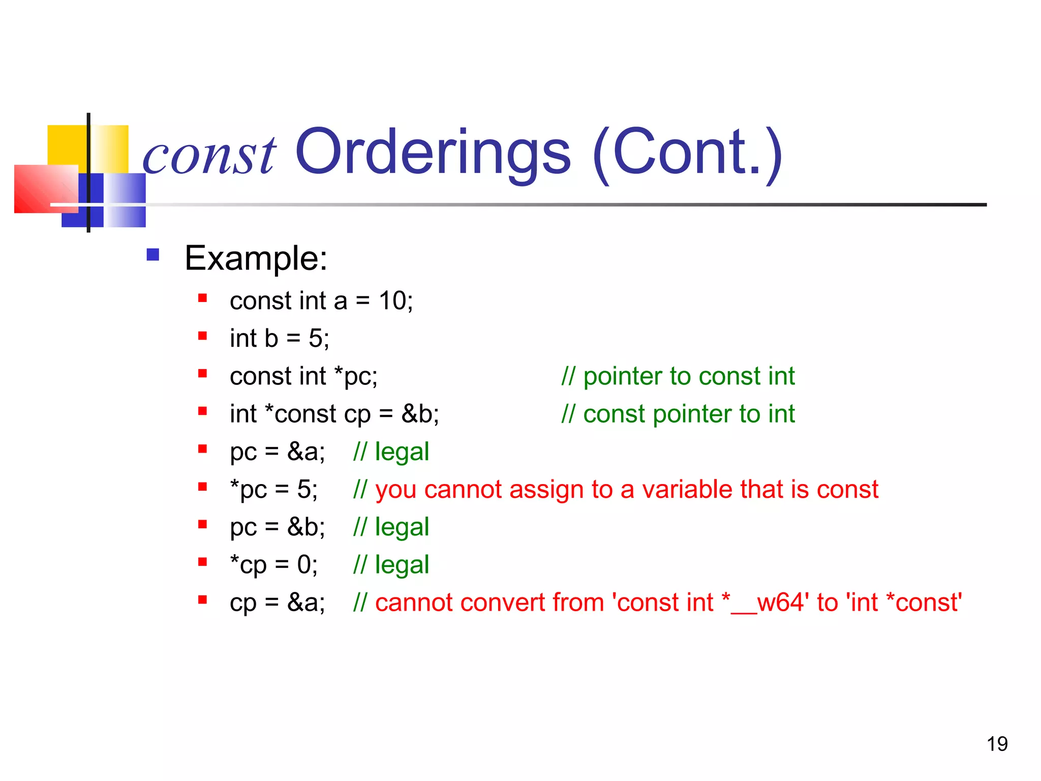 19
const Orderings (Cont.)
 Example:
 const int a = 10;
 int b = 5;
 const int *pc; // pointer to const int
 int *const cp = &b; // const pointer to int
 pc = &a; // legal
 *pc = 5; // you cannot assign to a variable that is const
 pc = &b; // legal
 *cp = 0; // legal
 cp = &a; // cannot convert from 'const int *__w64' to 'int *const'
 
