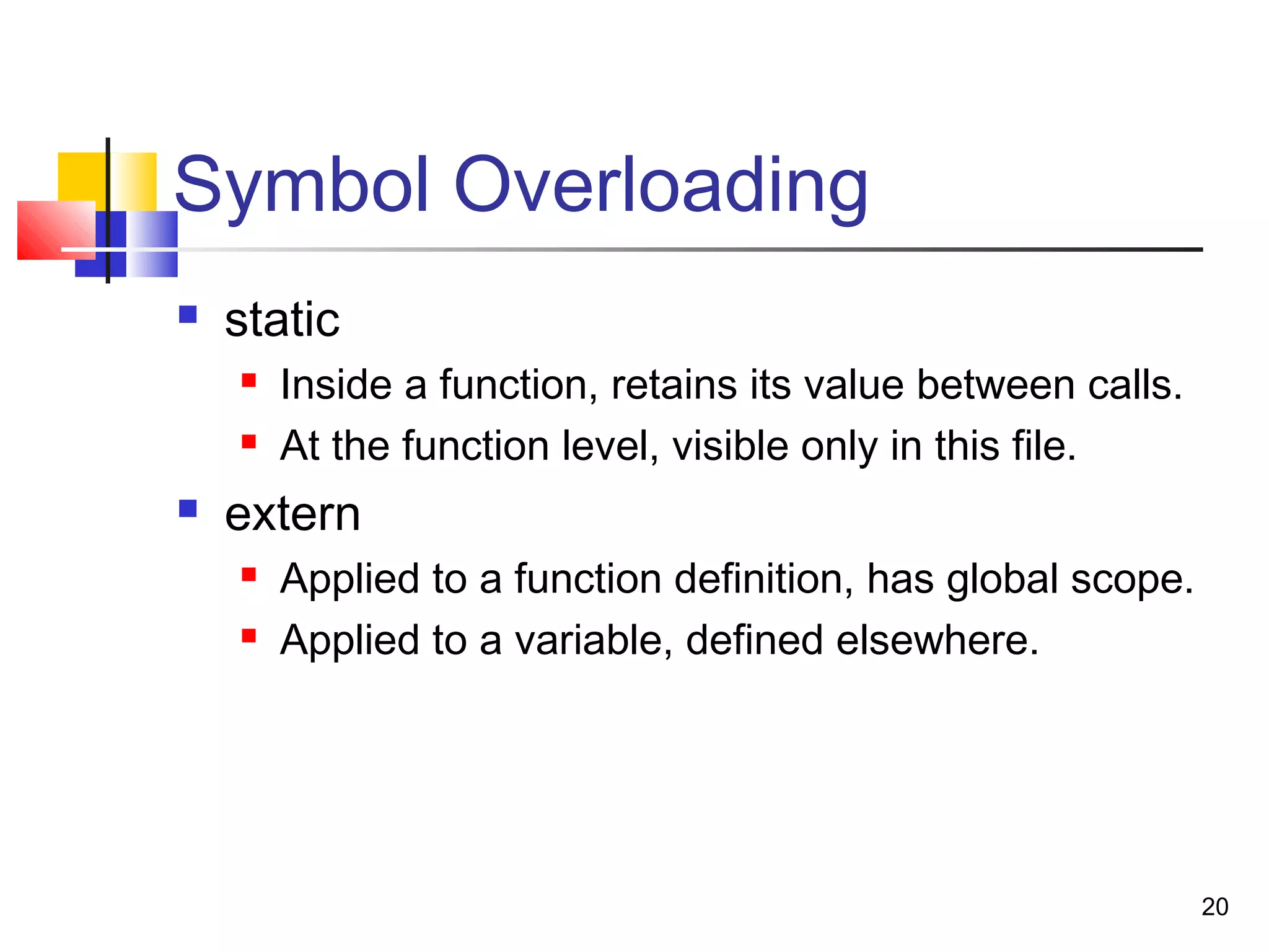 20
Symbol Overloading
 static
 Inside a function, retains its value between calls.
 At the function level, visible only in this file.
 extern
 Applied to a function definition, has global scope.
 Applied to a variable, defined elsewhere.
 