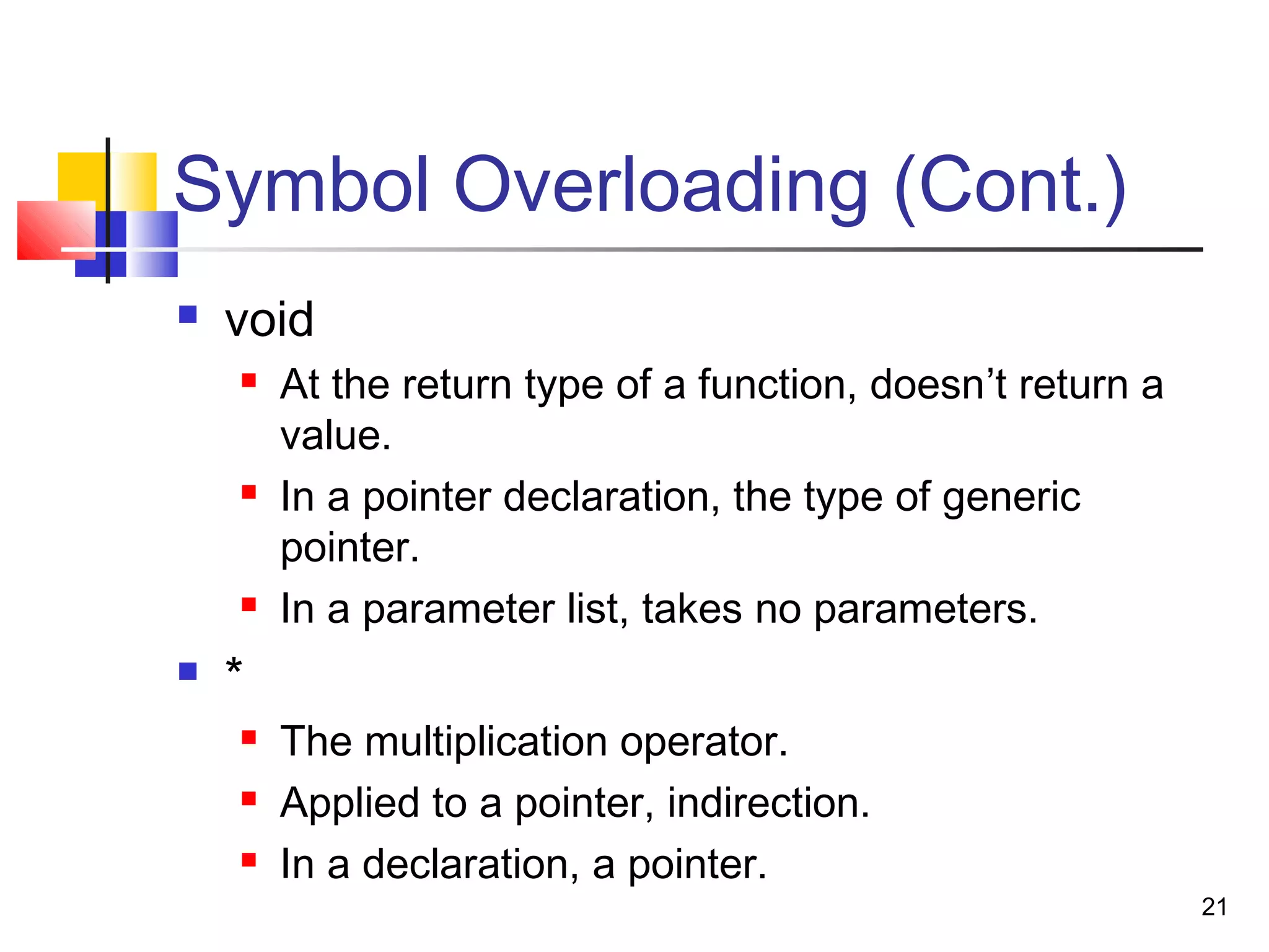 21
Symbol Overloading (Cont.)
 void
 At the return type of a function, doesn’t return a
value.
 In a pointer declaration, the type of generic
pointer.
 In a parameter list, takes no parameters.
 *
 The multiplication operator.
 Applied to a pointer, indirection.
 In a declaration, a pointer.
 