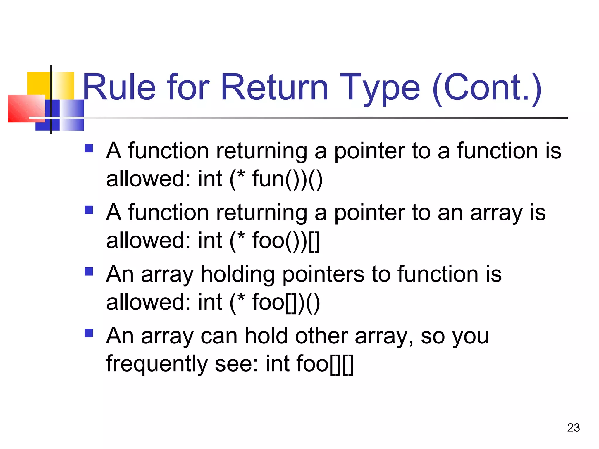 23
Rule for Return Type (Cont.)
 A function returning a pointer to a function is
allowed: int (* fun())()
 A function returning a pointer to an array is
allowed: int (* foo())[]
 An array holding pointers to function is
allowed: int (* foo[])()
 An array can hold other array, so you
frequently see: int foo[][]
 