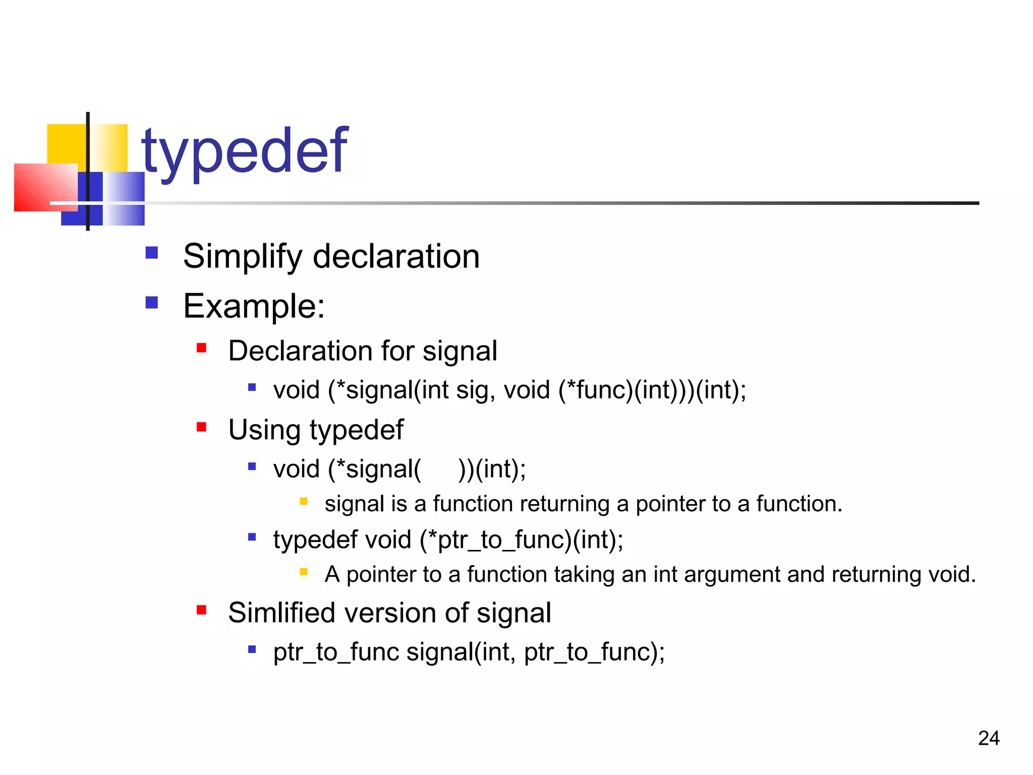 24
typedef
 Simplify declaration
 Example:
 Declaration for signal

void (*signal(int sig, void (*func)(int)))(int);
 Using typedef

void (*signal( ))(int);
 signal is a function returning a pointer to a function.

typedef void (*ptr_to_func)(int);
 A pointer to a function taking an int argument and returning void.
 Simlified version of signal

ptr_to_func signal(int, ptr_to_func);
 