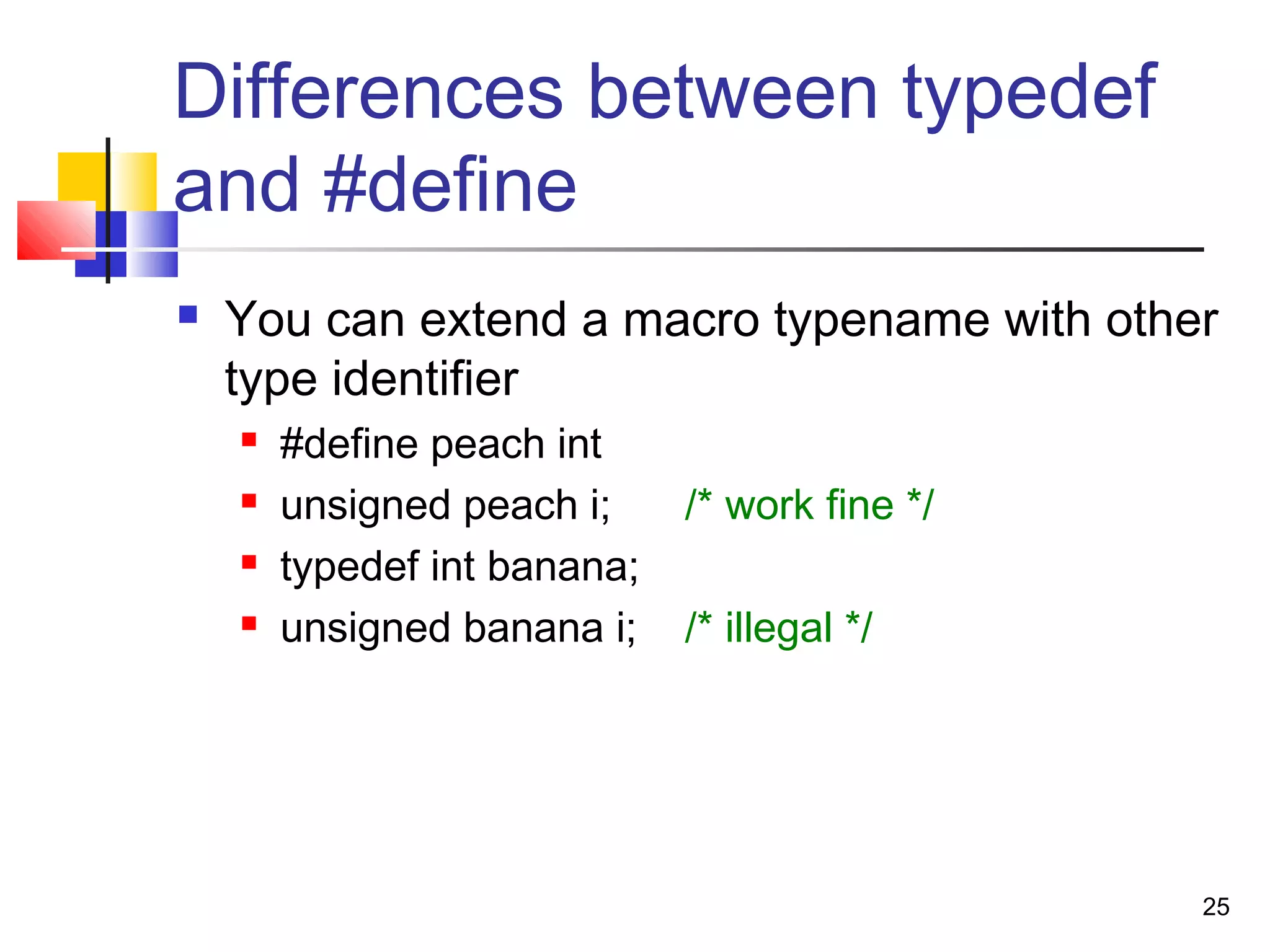 25
Differences between typedef
and #define
 You can extend a macro typename with other
type identifier
 #define peach int
 unsigned peach i; /* work fine */
 typedef int banana;
 unsigned banana i; /* illegal */
 